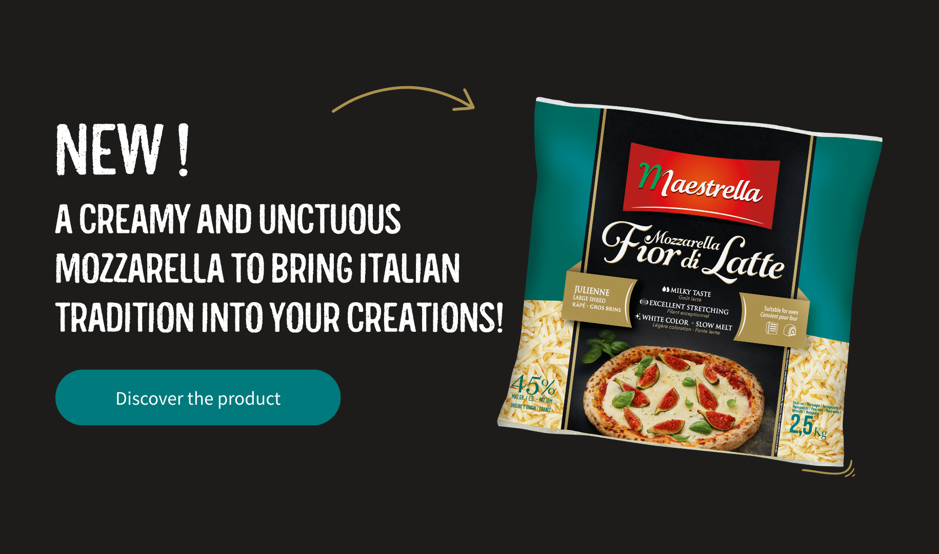 NEW! A creamy and unctuous mozzarella to bring Italian tradition into your creations! Discover the product