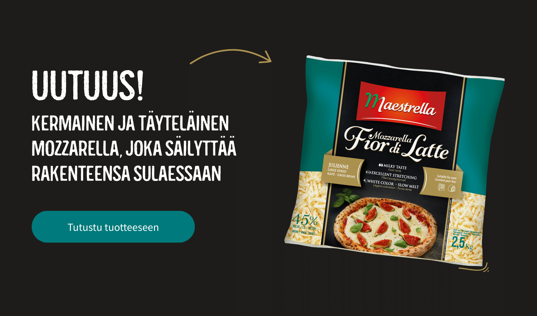 Uutuus! Kermainen ja täyteläinen mozzarella, joka säilyttää rakenteensa sulaessaan. Tutustu tuotteeseen.